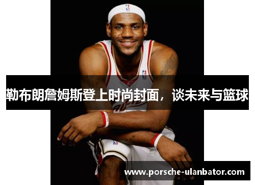 勒布朗詹姆斯登上时尚封面，谈未来与篮球